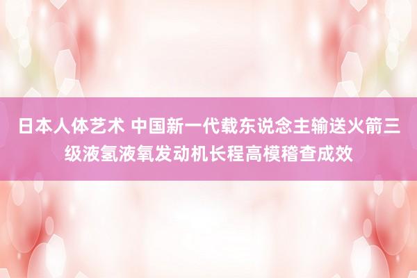 日本人体艺术 中国新一代载东说念主输送火箭三级液氢液氧发动机长程高模稽查成效