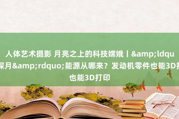 人体艺术摄影 月亮之上的科技嫦娥丨&ldquo;探月&rdquo;能源从哪来？发动机零件也能3D打印