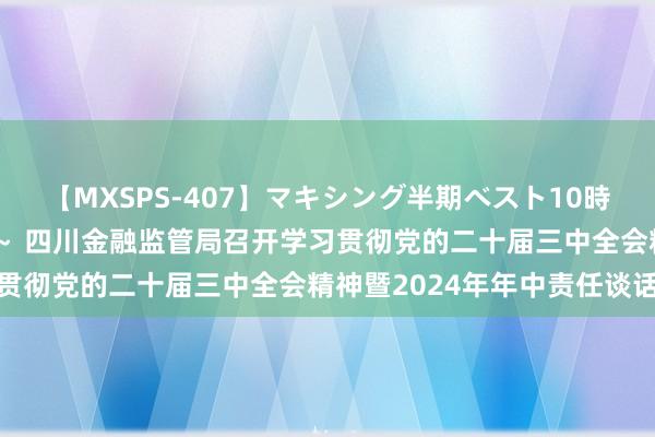 【MXSPS-407】マキシング半期ベスト10時間 ～2015年上半期編～ 四川金融监管局召开学习贯彻党的二十届三中全会精神暨2024年年中责任谈话会