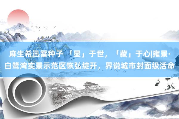 麻生希迅雷种子 「显」于世，「藏」于心|雍景·白鹭湾实景示范区恢弘绽开，界说城市封面级活命