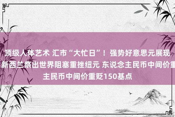 顶级人体艺术 汇市“大忙日”！强势好意思元展现遁迹所威信 新西兰祭出世界阻塞重挫纽元 东说念主民币中间价重贬150基点