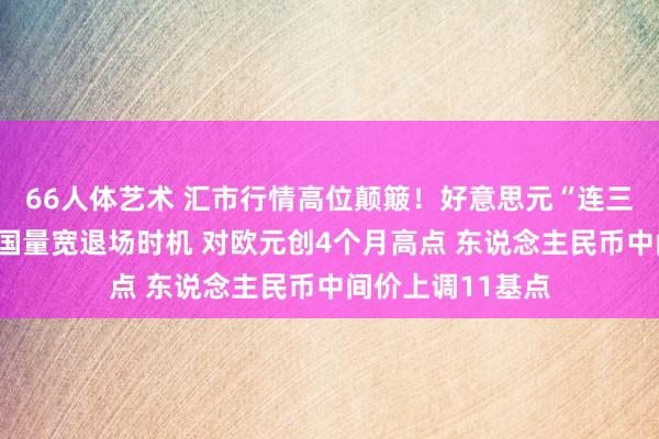 66人体艺术 汇市行情高位颠簸！好意思元“连三涨”聚焦好意思国量宽退场时机 对欧元创4个月高点 东说念主民币中间价上调11基点