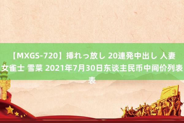 【MXGS-720】挿れっ放し 20連発中出し 人妻女雀士 雪菜 2021年7月30日东谈主民币中间价列表