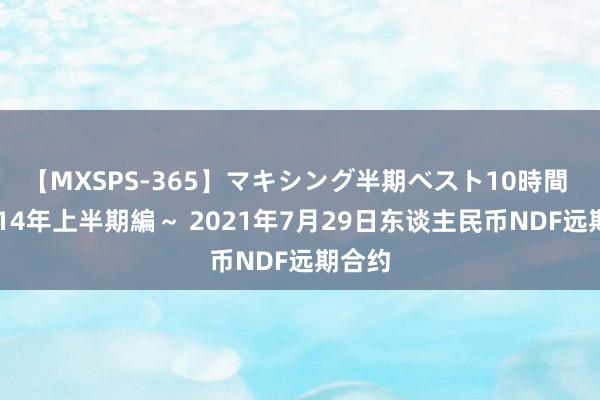 【MXSPS-365】マキシング半期ベスト10時間 ～2014年上半期編～ 2021年7月29日东谈主民币NDF远期合约