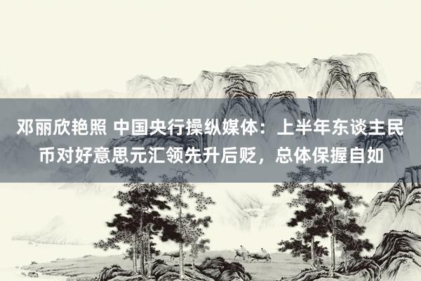 邓丽欣艳照 中国央行操纵媒体：上半年东谈主民币对好意思元汇领先升后贬，总体保握自如