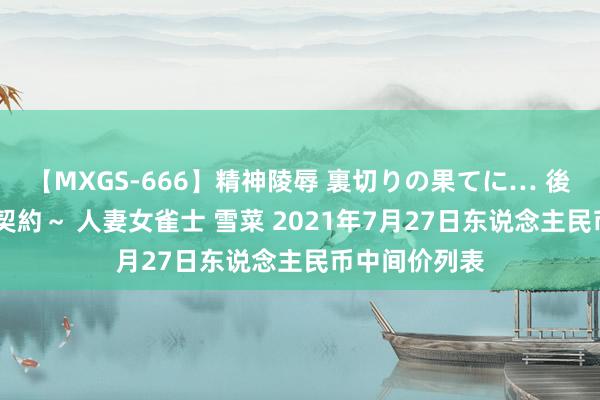 【MXGS-666】精神陵辱 裏切りの果てに… 後編 ～性奴隷契約～ 人妻女雀士 雪菜 2021年7月27日东说念主民币中间价列表