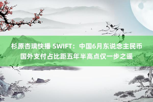 杉原杏璃快播 SWIFT：中国6月东说念主民币国外支付占比距五年半高点仅一步之遥