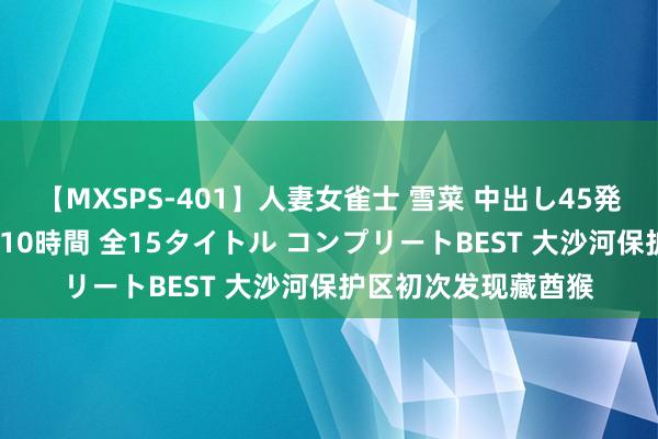 【MXSPS-401】人妻女雀士 雪菜 中出し45発＋厳選21コーナー 10時間 全15タイトル コンプリートBEST 大沙河保护区初次发现藏酋猴