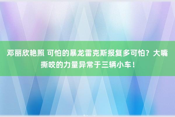 邓丽欣艳照 可怕的暴龙雷克斯报复多可怕？大嘴撕咬的力量异常于三辆小车！