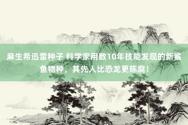 麻生希迅雷种子 科学家用数10年技能发现的新鲨鱼物种，其先人比恐龙更陈腐！