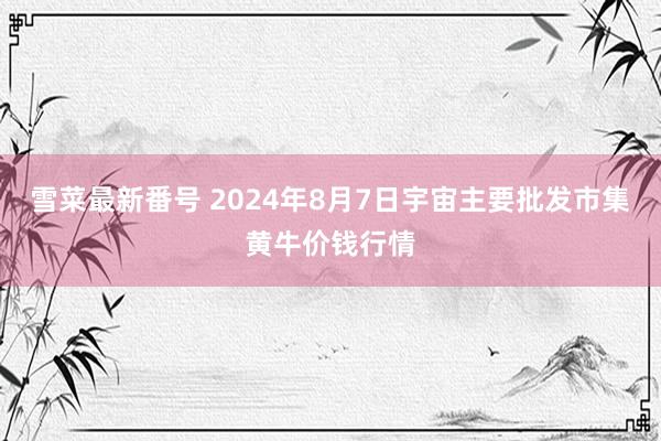 雪菜最新番号 2024年8月7日宇宙主要批发市集黄牛价钱行情