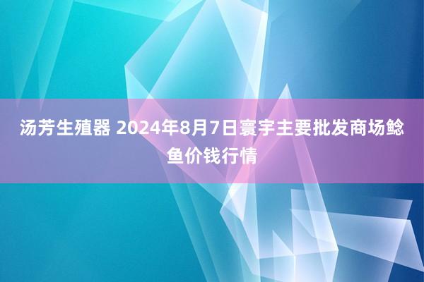 汤芳生殖器 2024年8月7日寰宇主要批发商场鲶鱼价钱行情