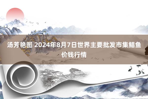 汤芳艳图 2024年8月7日世界主要批发市集鲳鱼价钱行情