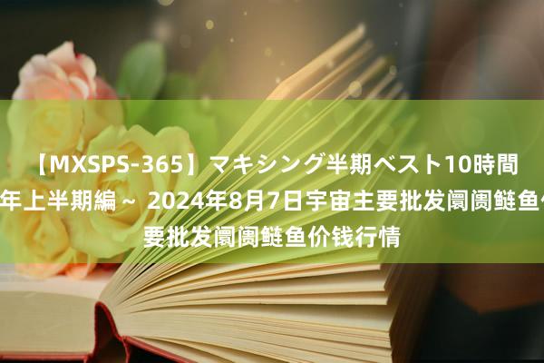 【MXSPS-365】マキシング半期ベスト10時間 ～2014年上半期編～ 2024年8月7日宇宙主要批发阛阓鲢鱼价钱行情