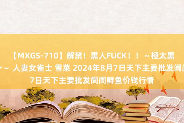 【MXGS-710】解禁！黒人FUCK！！～極太黒マラ激ピストン～ 人妻女雀士 雪菜 2024年8月7日天下主要批发阛阓鲟鱼价钱行情