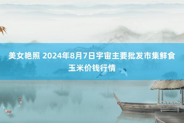 美女艳照 2024年8月7日宇宙主要批发市集鲜食玉米价钱行情