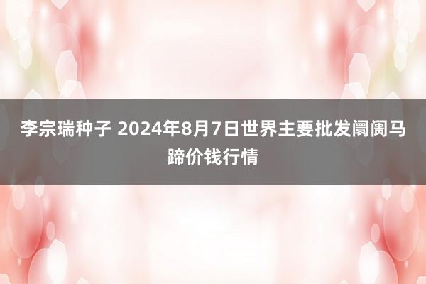 李宗瑞种子 2024年8月7日世界主要批发阛阓马蹄价钱行情