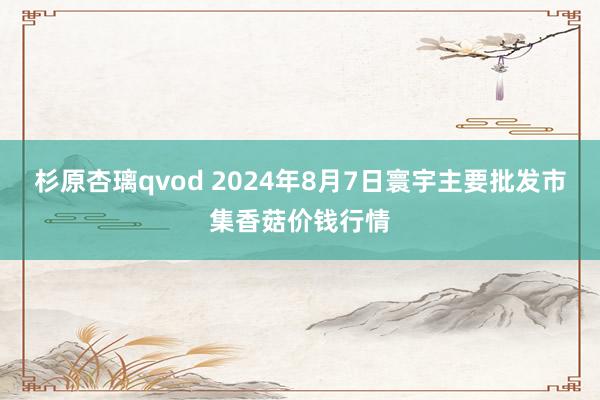 杉原杏璃qvod 2024年8月7日寰宇主要批发市集香菇价钱行情