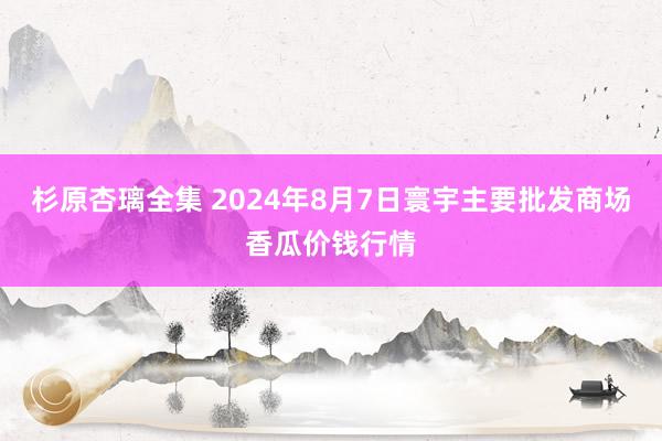 杉原杏璃全集 2024年8月7日寰宇主要批发商场香瓜价钱行情