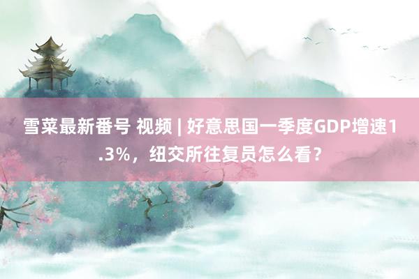 雪菜最新番号 视频 | 好意思国一季度GDP增速1.3%，纽交所往复员怎么看？