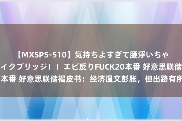 【MXSPS-510】気持ちよすぎて腰浮いちゃいました！絶頂のイクイクブリッジ！！エビ反りFUCK20本番 好意思联储褐皮书：经济温文彭胀，但出路有所悲不雅