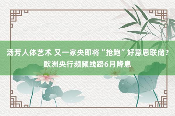 汤芳人体艺术 又一家央即将“抢跑”好意思联储？欧洲央行频频线路6月降息