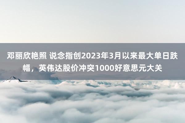 邓丽欣艳照 说念指创2023年3月以来最大单日跌幅，英伟达股价冲突1000好意思元大关