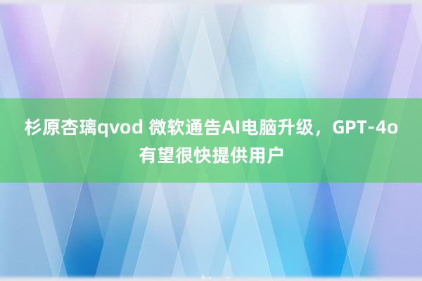 杉原杏璃qvod 微软通告AI电脑升级，GPT-4o有望很快提供用户