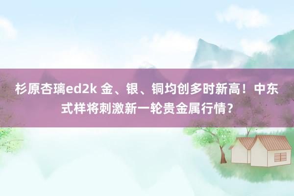 杉原杏璃ed2k 金、银、铜均创多时新高！中东式样将刺激新一轮贵金属行情？