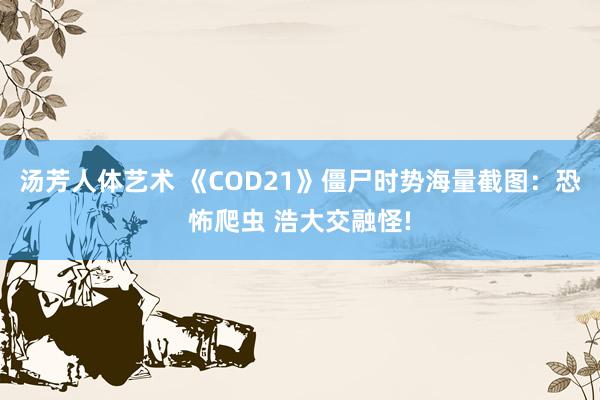 汤芳人体艺术 《COD21》僵尸时势海量截图：恐怖爬虫 浩大交融怪!