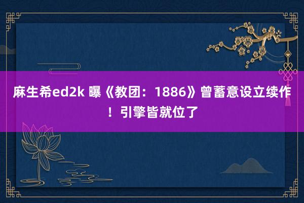 麻生希ed2k 曝《教团：1886》曾蓄意设立续作！引擎皆就位了