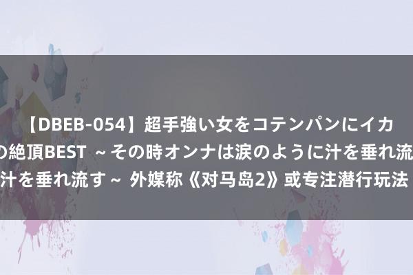 【DBEB-054】超手強い女をコテンパンにイカせまくる！危険な香りの絶頂BEST ～その時オンナは涙のように汁を垂れ流す～ 外媒称《对马岛2》或专注潜行玩法 排除传统武士战