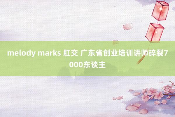 melody marks 肛交 广东省创业培训讲师碎裂7000东谈主