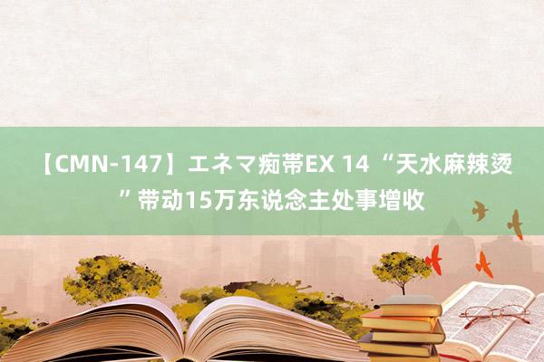 【CMN-147】エネマ痴帯EX 14 “天水麻辣烫”带动15万东说念主处事增收