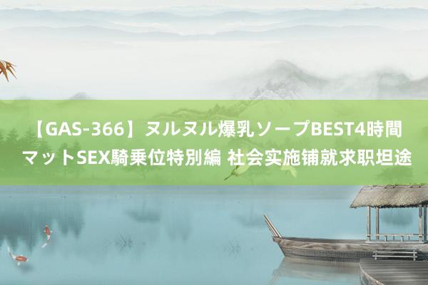 【GAS-366】ヌルヌル爆乳ソープBEST4時間 マットSEX騎乗位特別編 社会实施铺就求职坦途