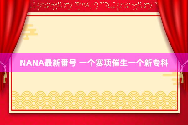 NANA最新番号 一个赛项催生一个新专科