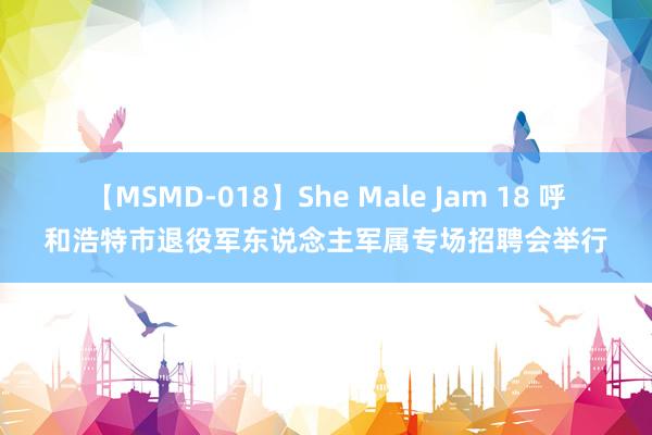 【MSMD-018】She Male Jam 18 呼和浩特市退役军东说念主军属专场招聘会举行