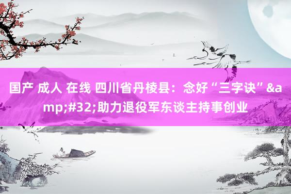 国产 成人 在线 四川省丹棱县：念好“三字诀”&#32;助力退役军东谈主持事创业