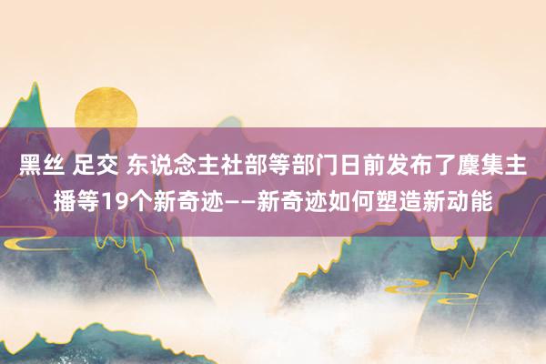 黑丝 足交 东说念主社部等部门日前发布了麇集主播等19个新奇迹——新奇迹如何塑造新动能