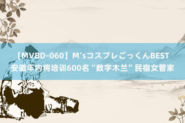 【MVBD-060】M’sコスプレごっくんBEST 安徽年内将培训600名“数字木兰”民宿女管家