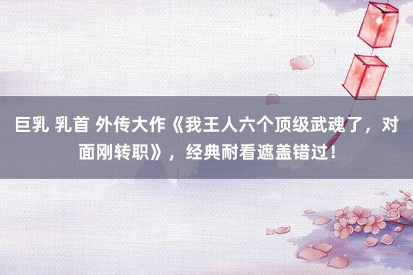 巨乳 乳首 外传大作《我王人六个顶级武魂了，对面刚转职》，经典耐看遮盖错过！