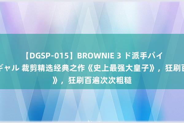 【DGSP-015】BROWNIE 3 ド派手パイパン強め黒ギャル 裁剪精选经典之作《史上最强大皇子》，狂刷百遍次次粗糙