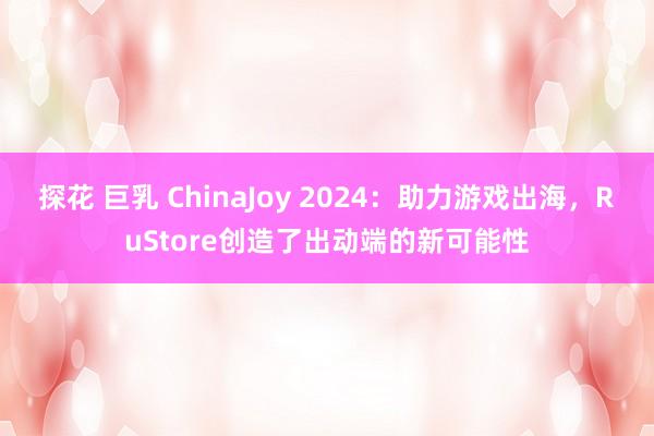 探花 巨乳 ChinaJoy 2024：助力游戏出海，RuStore创造了出动端的新可能性