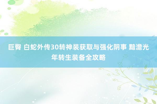 巨臀 白蛇外传30转神装获取与强化阴事 黯澹光年转生装备全攻略