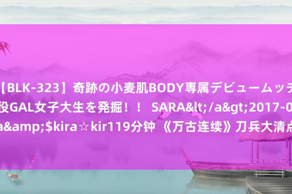 【BLK-323】奇跡の小麦肌BODY専属デビュームッチリ爆乳Gカップ現役GAL女子大生を発掘！！ SARA</a>2017-07-29kira☆kira&$kira☆kir119分钟 《万古连续》刀兵大清点：近战到汉典，最强刀兵全浮现