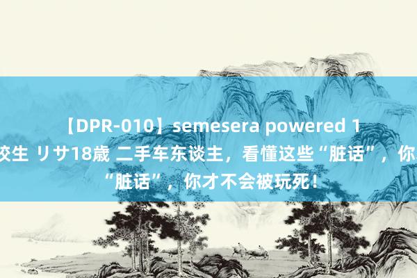 【DPR-010】semesera powered 10 ギャル女痴校生 リサ18歳 二手车东谈主，看懂这些“脏话”，你才不会被玩死！