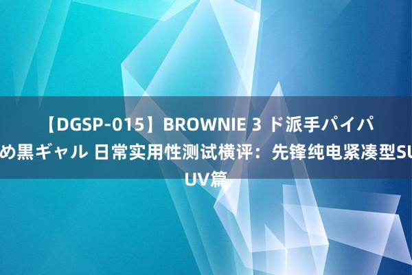 【DGSP-015】BROWNIE 3 ド派手パイパン強め黒ギャル 日常实用性测试横评：先锋纯电紧凑型SUV篇