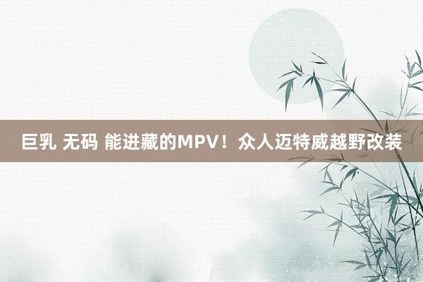 巨乳 无码 能进藏的MPV！众人迈特威越野改装