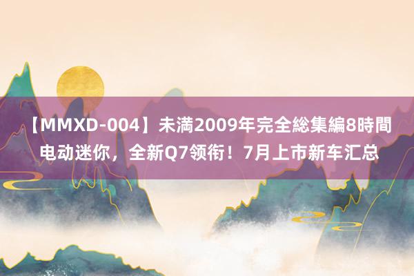 【MMXD-004】未満2009年完全総集編8時間 电动迷你，全新Q7领衔！7月上市新车汇总