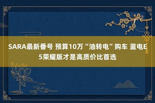 SARA最新番号 预算10万“油转电”购车 蓝电E5荣耀版才是高质价比首选